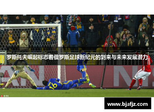 罗斯托夫崛起标志着俄罗斯足球新纪元的到来与未来发展潜力 罗斯托夫崛起标志着俄罗斯足球新纪元的到来与未来发展潜力