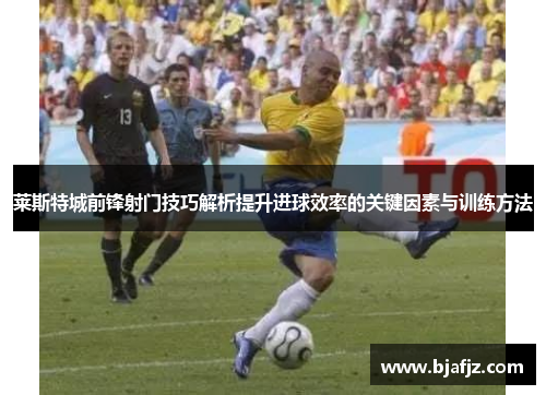 莱斯特城前锋射门技巧解析提升进球效率的关键因素与训练方法
