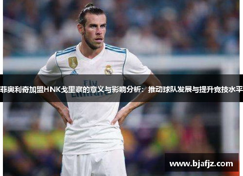 菲奥利奇加盟HNK戈里察的意义与影响分析：推动球队发展与提升竞技水平