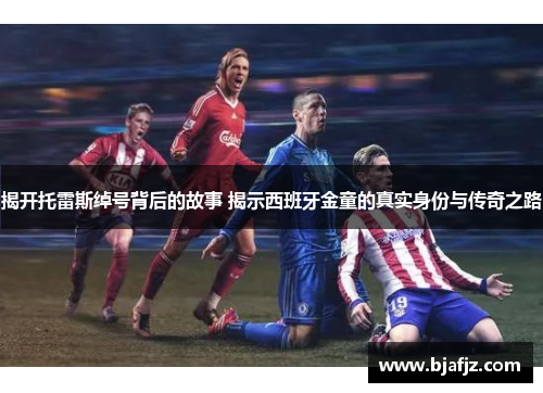 揭开托雷斯绰号背后的故事 揭示西班牙金童的真实身份与传奇之路 揭开托雷斯绰号背后的故事 揭示西班牙金童的真实身份与传奇之路